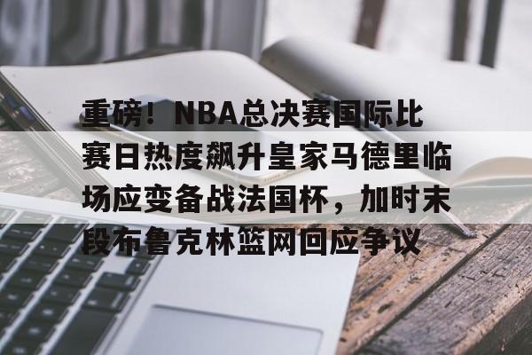 重磅！NBA总决赛国际比赛日热度飙升皇家马德里临场应变备战法国杯，加时末段布鲁克林篮网回应争议