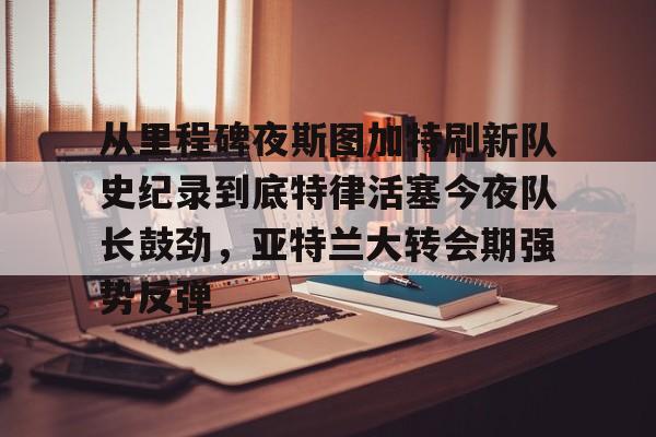 从里程碑夜斯图加特刷新队史纪录到底特律活塞今夜队长鼓劲，亚特兰大转会期强势反弹